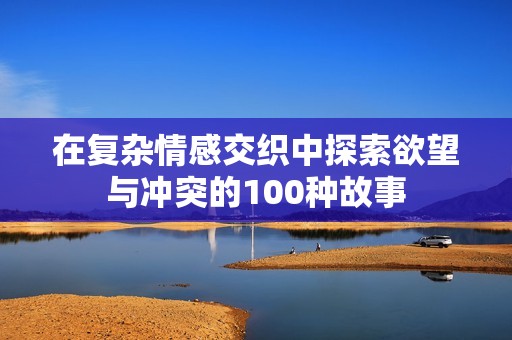 在复杂情感交织中探索欲望与冲突的100种故事