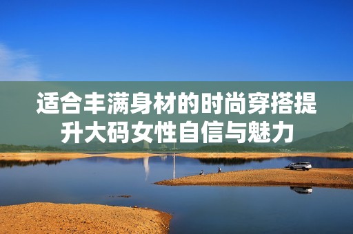 适合丰满身材的时尚穿搭提升大码女性自信与魅力