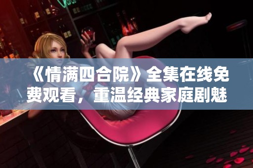 《情满四合院》全集在线免费观看，重温经典家庭剧魅力