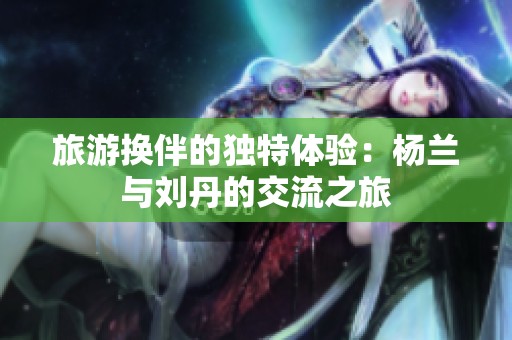 旅游换伴的独特体验：杨兰与刘丹的交流之旅