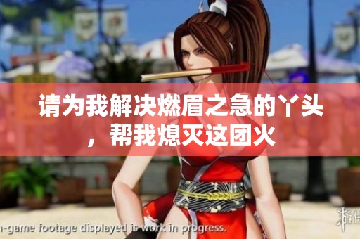 请为我解决燃眉之急的丫头，帮我熄灭这团火