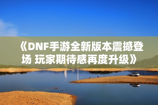 《DNF手游全新版本震撼登场 玩家期待感再度升级》