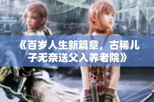 《百岁人生新篇章，古稀儿子无奈送父入养老院》