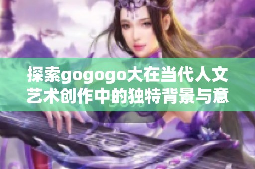 探索gogogo大在当代人文艺术创作中的独特背景与意义