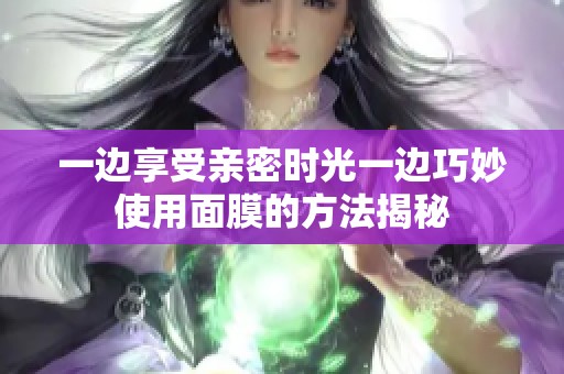 一边享受亲密时光一边巧妙使用面膜的方法揭秘