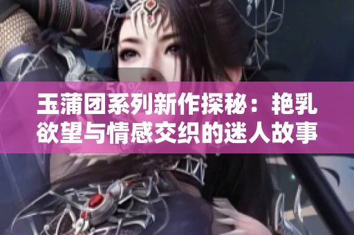 玉蒲团系列新作探秘：艳乳欲望与情感交织的迷人故事