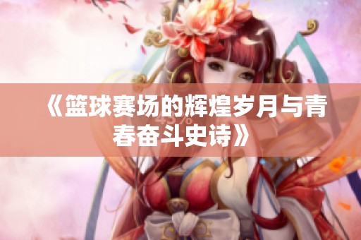 《篮球赛场的辉煌岁月与青春奋斗史诗》