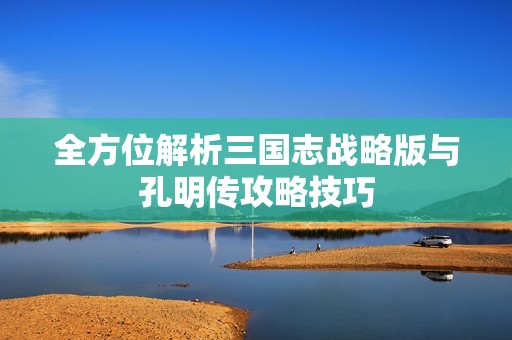全方位解析三国志战略版与孔明传攻略技巧