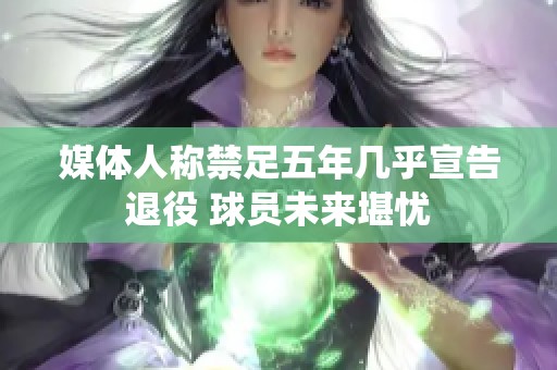 媒体人称禁足五年几乎宣告退役 球员未来堪忧