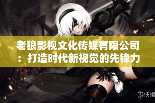 老狼影视文化传媒有限公司：打造时代新视觉的先锋力量