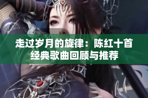 走过岁月的旋律：陈红十首经典歌曲回顾与推荐