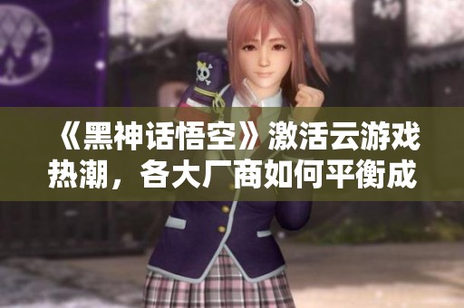 《黑神话悟空》激活云游戏热潮，各大厂商如何平衡成本与质量挑战