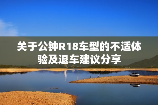 关于公钟R18车型的不适体验及退车建议分享