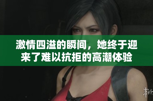 激情四溢的瞬间，她终于迎来了难以抗拒的高潮体验