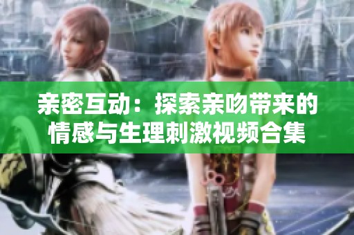 亲密互动：探索亲吻带来的情感与生理刺激视频合集