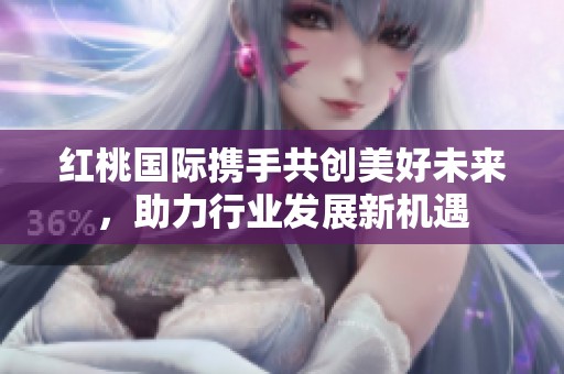 红桃国际携手共创美好未来，助力行业发展新机遇