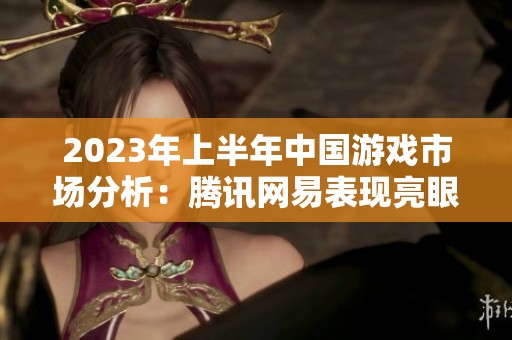 2023年上半年中国游戏市场分析：腾讯网易表现亮眼