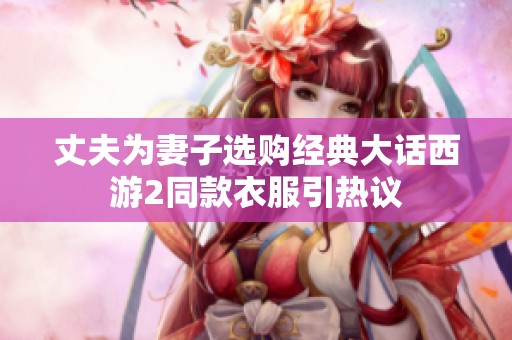 丈夫为妻子选购经典大话西游2同款衣服引热议