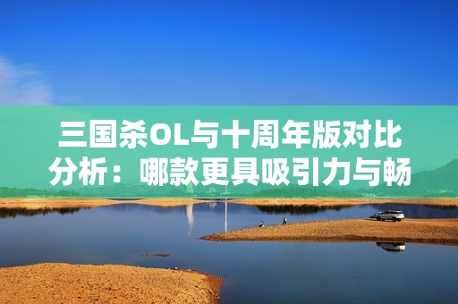 三国杀OL与十周年版对比分析：哪款更具吸引力与畅玩体验优秀
