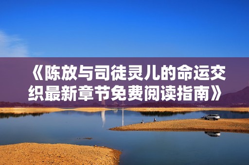 《陈放与司徒灵儿的命运交织最新章节免费阅读指南》