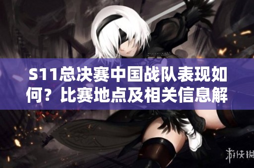 S11总决赛中国战队表现如何？比赛地点及相关信息解析