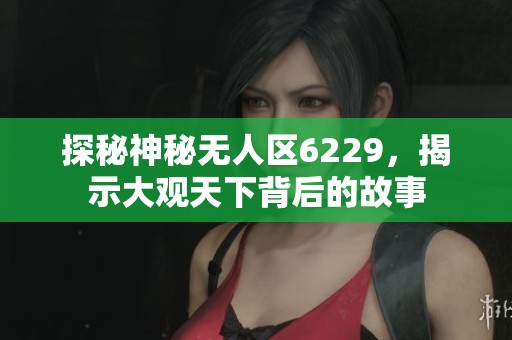 探秘神秘无人区6229，揭示大观天下背后的故事