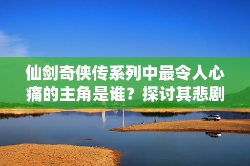 仙剑奇侠传系列中最令人心痛的主角是谁？探讨其悲剧命运与情感纠葛