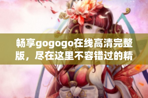 畅享gogogo在线高清完整版，尽在这里不容错过的精彩内容