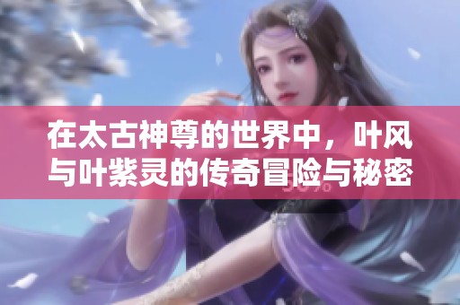 在太古神尊的世界中，叶风与叶紫灵的传奇冒险与秘密揭晓