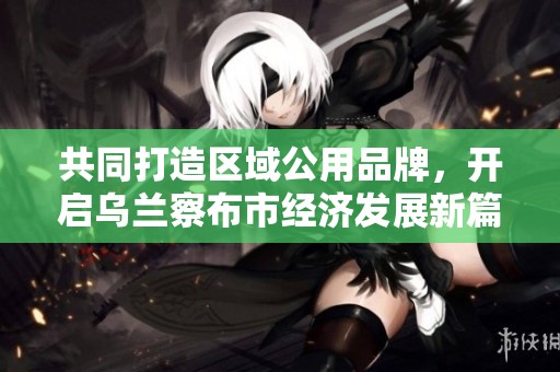 共同打造区域公用品牌，开启乌兰察布市经济发展新篇章
