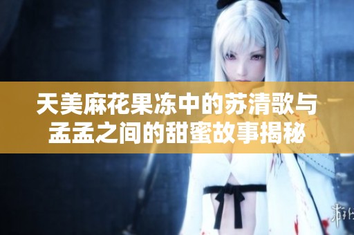 天美麻花果冻中的苏清歌与孟孟之间的甜蜜故事揭秘