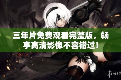 三年片免费观看完整版，畅享高清影像不容错过！
