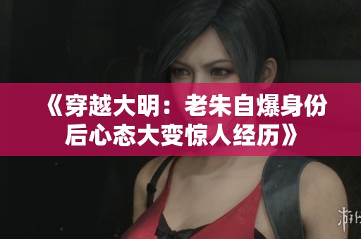 《穿越大明：老朱自爆身份后心态大变惊人经历》