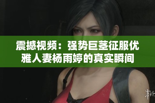 震撼视频：强势巨茎征服优雅人妻杨雨婷的真实瞬间