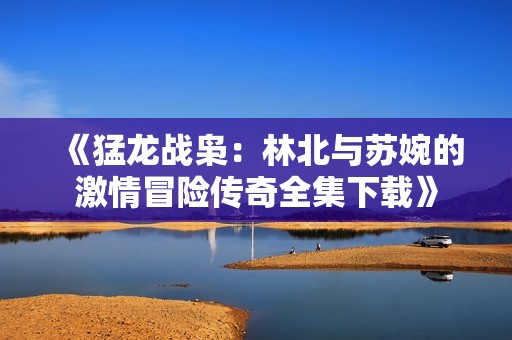 《猛龙战枭：林北与苏婉的激情冒险传奇全集下载》