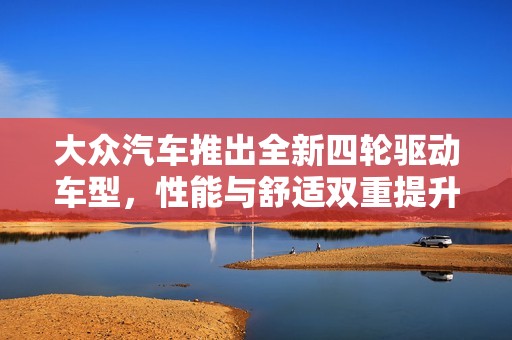 大众汽车推出全新四轮驱动车型，性能与舒适双重提升