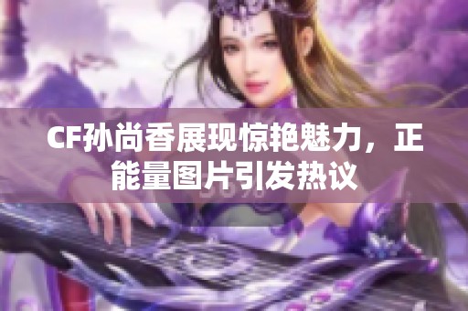CF孙尚香展现惊艳魅力，正能量图片引发热议