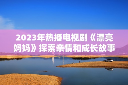 2023年热播电视剧《漂亮妈妈》探索亲情和成长故事
