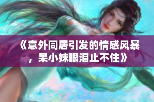 《意外同居引发的情感风暴，呆小妹眼泪止不住》