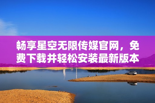 畅享星空无限传媒官网，免费下载并轻松安装最新版本