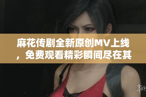 麻花传剧全新原创MV上线，免费观看精彩瞬间尽在其中