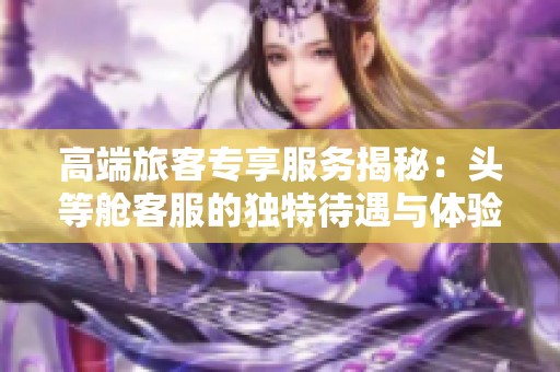 高端旅客专享服务揭秘：头等舱客服的独特待遇与体验