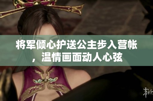 将军倾心护送公主步入营帐，温情画面动人心弦