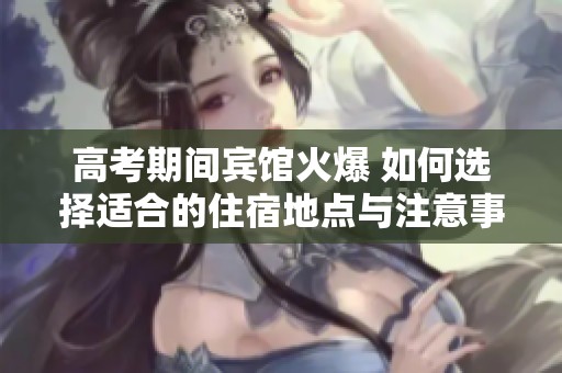高考期间宾馆火爆 如何选择适合的住宿地点与注意事项