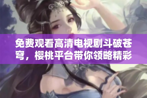 免费观看高清电视剧斗破苍穹，樱桃平台带你领略精彩剧情