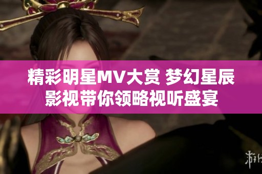精彩明星MV大赏 梦幻星辰影视带你领略视听盛宴