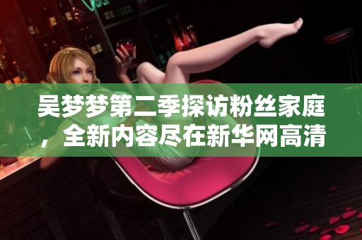 吴梦梦第二季探访粉丝家庭，全新内容尽在新华网高清播放