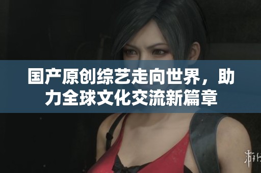 国产原创综艺走向世界，助力全球文化交流新篇章