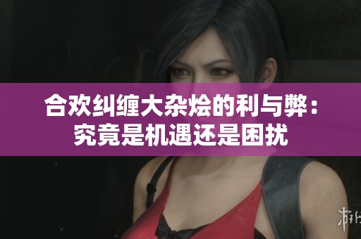 合欢纠缠大杂烩的利与弊：究竟是机遇还是困扰