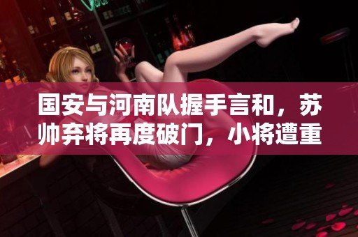 国安与河南队握手言和，苏帅弃将再度破门，小将遭重伤无奈离场